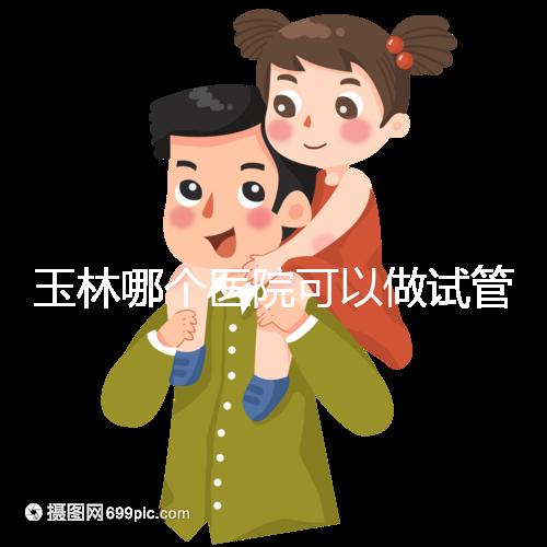 玉林哪個醫(yī)院可以做試管嬰兒？具體費用明細(xì)也在這里