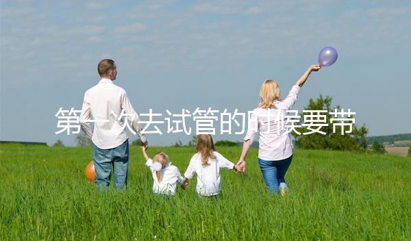 第一次去試管的時候要帶什么東西快速看！材料準(zhǔn)備好了，小心白跑