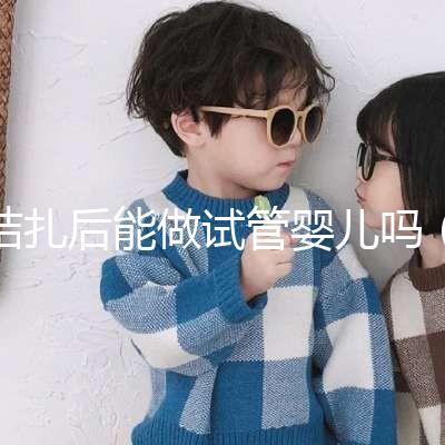 結(jié)扎后能做試管嬰兒嗎（男性結(jié)扎后能做試管嬰兒嗎）