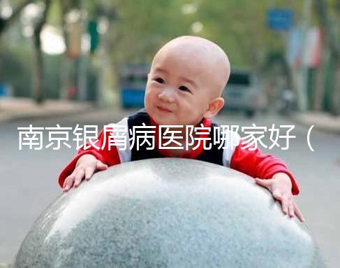 南京銀屑病醫(yī)院哪家好（南京專門看銀屑病醫(yī)院）