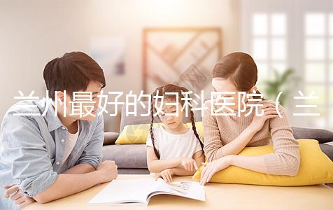 蘭州最好的婦科醫(yī)院（蘭州最好的婦科醫(yī)院是哪個醫(yī)院）