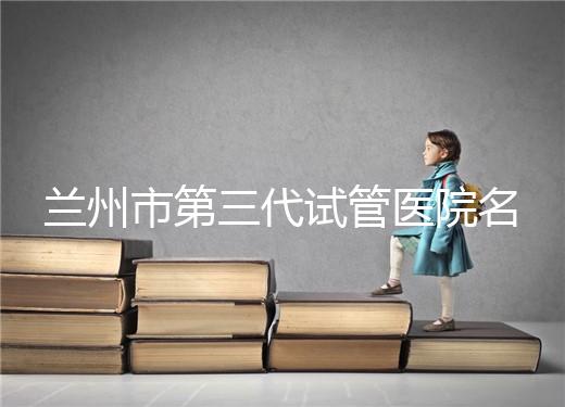 蘭州市第三代試管醫院名單公布，了解試管嬰兒醫療機構