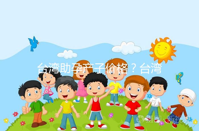 臺灣助孕產子價格？臺灣試管嬰兒能否生孩子？