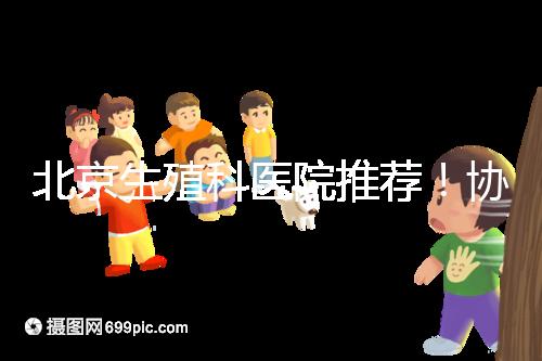 北京生殖科醫院推薦！協和等三甲醫院試管成功率多少