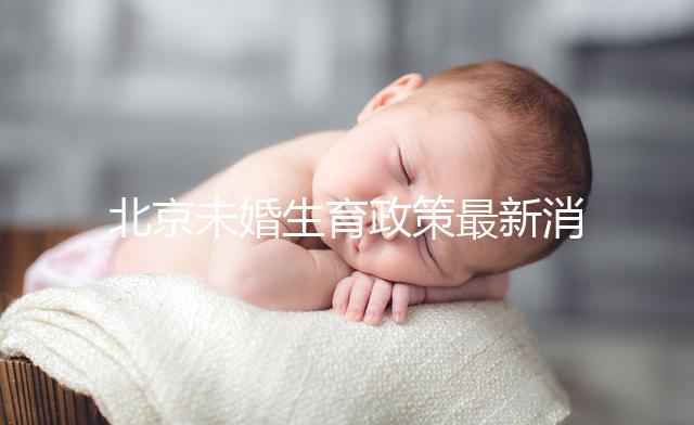 北京未婚生育政策最新消息來了！海淀、東城區(qū)可享生育津貼