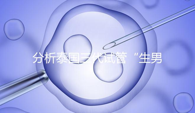 分析泰國三代試管“生男孩”的條件，提前了解流程和風險！