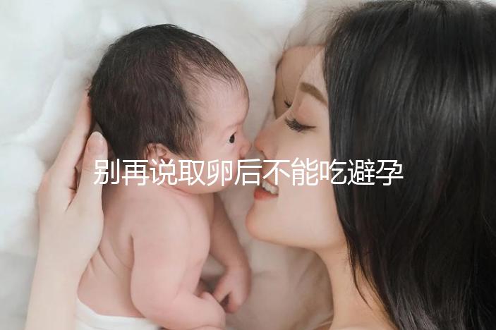 別再說取卵后不能吃避孕藥了！服用后這3大作用了解下