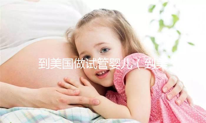 到美國做試管嬰兒(到美國做試管嬰兒要多少錢)