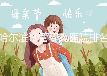 哈爾濱試管嬰兒醫院排名最好（哈爾濱試管嬰兒醫院排名最好的醫院）