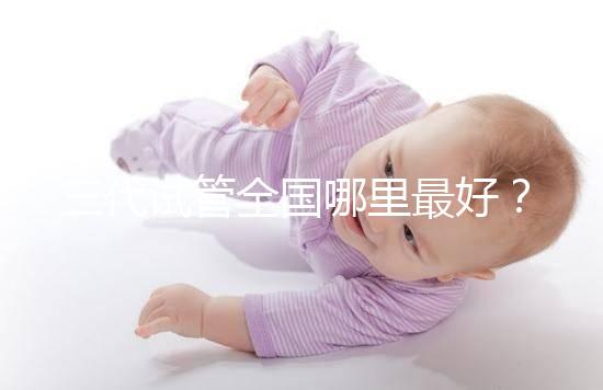 三代試管全國哪里最好?十大高成功率生殖醫院top10最新!