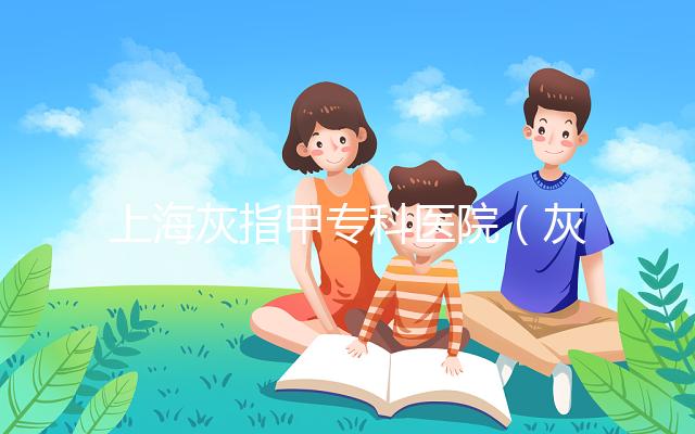 上海灰指甲專科醫院(灰指甲專科醫院哪家最好)