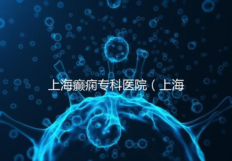 上海癲癇專科醫(yī)院（上海治癲第一的醫(yī)院是哪家）