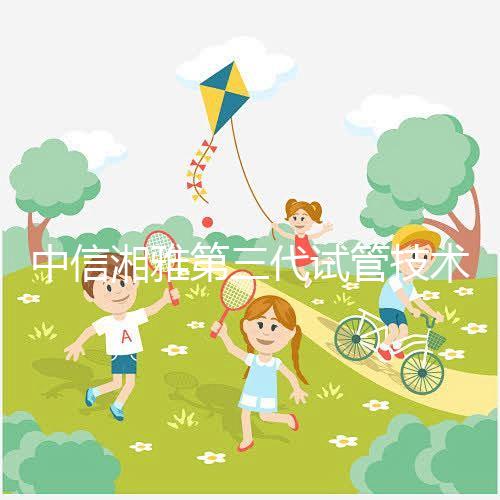 中信湘雅第三代試管技術透析，這6類人妊娠成功率更高！