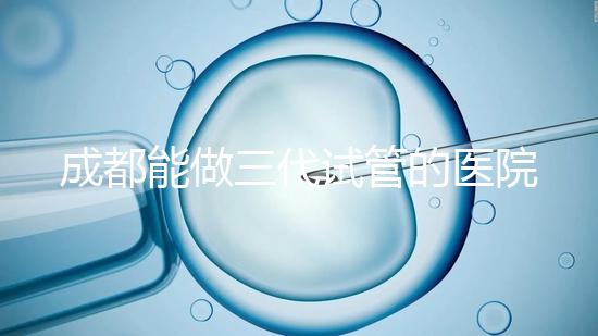 成都能做三代試管的醫(yī)院介紹,哪家技術(shù)更好要知道