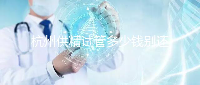 杭州供精試管多少錢別還不知道,按流程走開銷少耗時(shí)還短