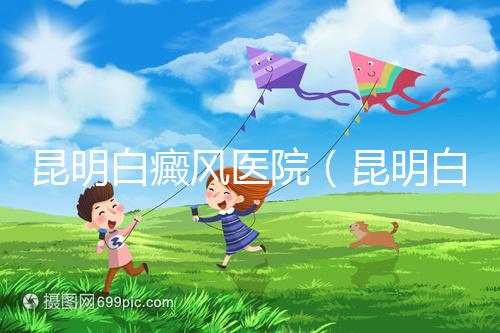 昆明白癜風醫院(昆明白點癲風醫院在哪里)