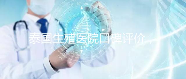 泰國生殖醫(yī)院口碑評價,網(wǎng)友真實體驗大揭秘