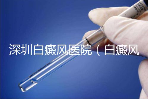 深圳白癜風醫院（白癜風?？漆t院全國排名）