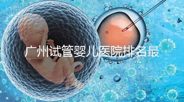 廣州試管嬰兒醫院排名最好的是哪家？十大高成功率醫院推薦！