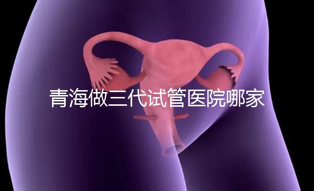 青海做三代試管醫(yī)院哪家機(jī)構(gòu)好？