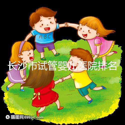 長(zhǎng)沙市試管嬰兒醫(yī)院排名最好（長(zhǎng)沙市試管嬰兒醫(yī)院排名最好的醫(yī)院）