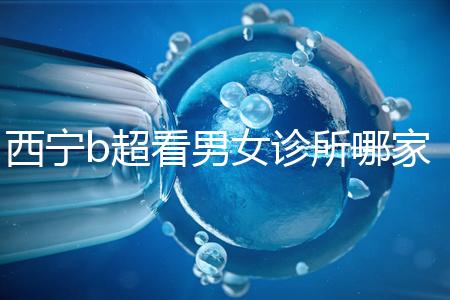 西寧b超看男女診所哪家好一文說清，湟中區、城中區費用不同