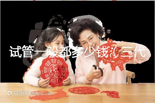 試管一般都多少錢（三代試管嬰兒多少錢）