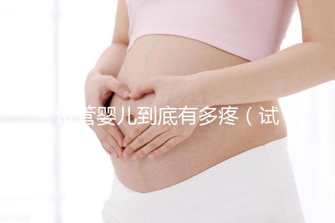 試管嬰兒到底有多疼（試管嬰兒到底有多疼？說出來你別不信,鏡頭記錄全過程!）