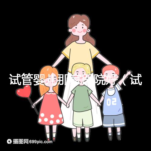 試管嬰兒那家醫(yī)院好(試管嬰兒那家醫(yī)院好排第一好)