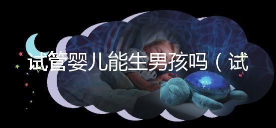 試管嬰兒能生男孩嗎（試管嬰兒能生男孩嗎孕寶國際）