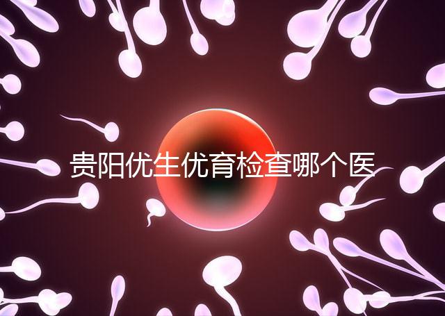 貴陽優(yōu)生優(yōu)育檢查哪個醫(yī)院最好揭秘，烏當(dāng)證件齊全可免費