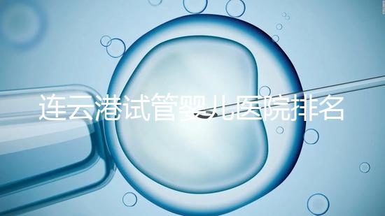 連云港試管嬰兒醫(yī)院排名公布，前十名單中助孕成功率均不低