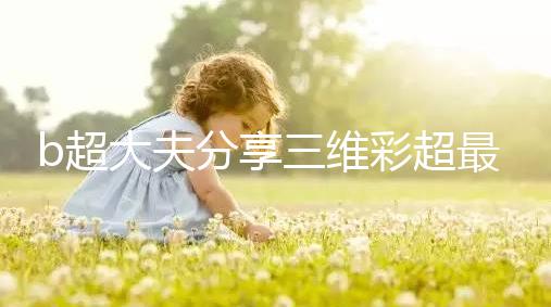 b超大夫分享三維彩超最佳檢查時(shí)間，這次大排畸可別錯(cuò)過(guò)