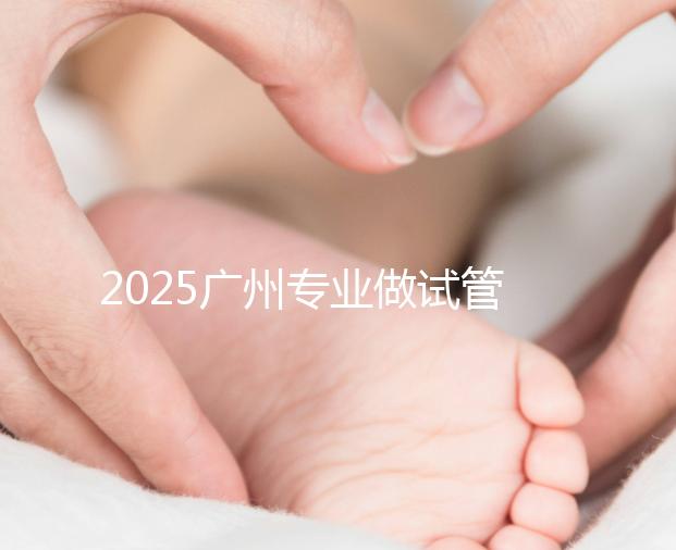 2025廣州專業(yè)做試管的機(jī)構(gòu)有哪些?最新醫(yī)院前十名排名