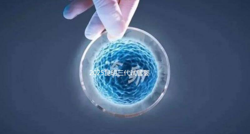 2025昆明三代試管嬰兒助孕費用全揭秘！附詳細費用一覽