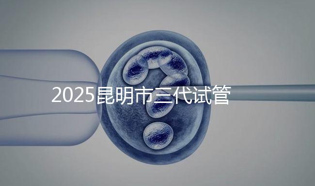 2025昆明市三代試管嬰兒費用明細：12萬起體驗專業(yè)三代試管助孕服務